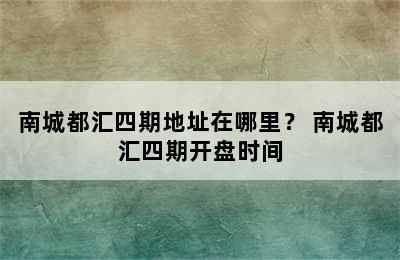 南城都汇四期地址在哪里？ 南城都汇四期开盘时间